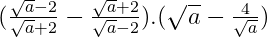 (\frac{\sqrt{a} -2}{\sqrt{a} +2}-\frac{\sqrt{a}+2}{\sqrt{a}-2}).(\sqrt{a} -\frac{4}{\sqrt{a}} ) 